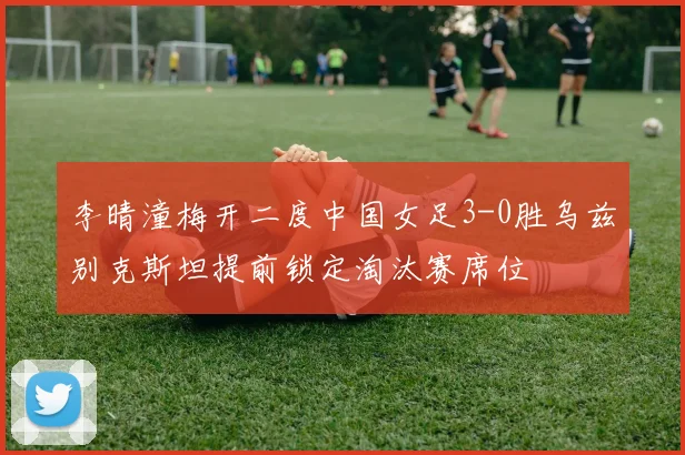 李晴潼梅开二度中国女足3-0胜乌兹别克斯坦提前锁定淘汰赛席位