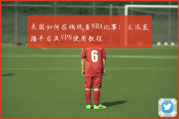 美国如何在线观看NBA比赛：主流直播平台及VPN使用教程