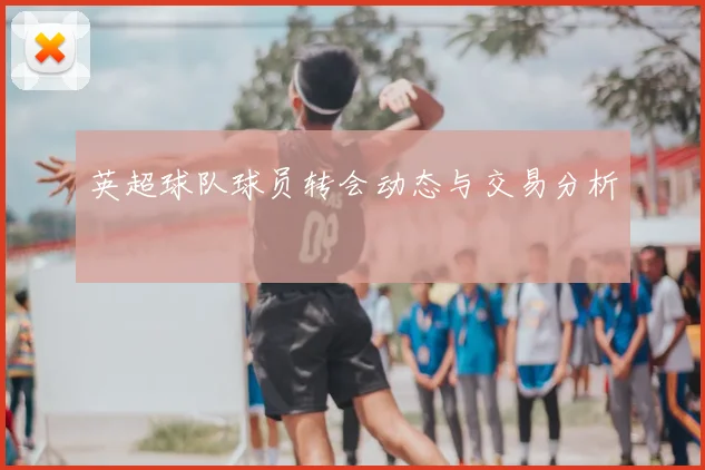 英超球队球员转会动态与交易分析