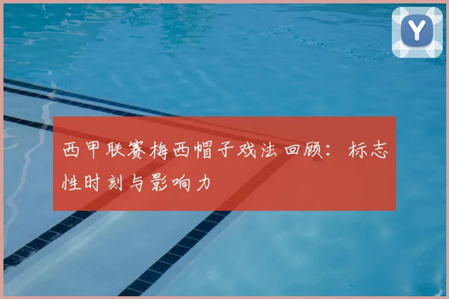 西甲联赛梅西帽子戏法回顾：标志性时刻与影响力