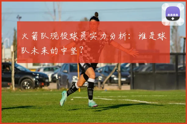 火箭队现役球员实力分析：谁是球队未来的中坚？