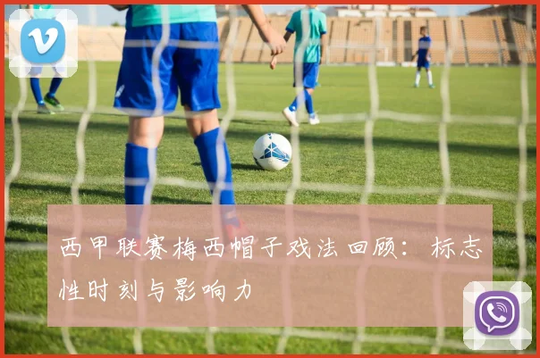 西甲联赛梅西帽子戏法回顾：标志性时刻与影响力